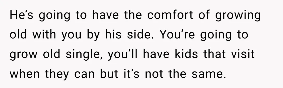 He’s going to have the comfort of growing old with you by his side. You’re going to grow old single, you’ll have kids that visit when they can but it’s...
