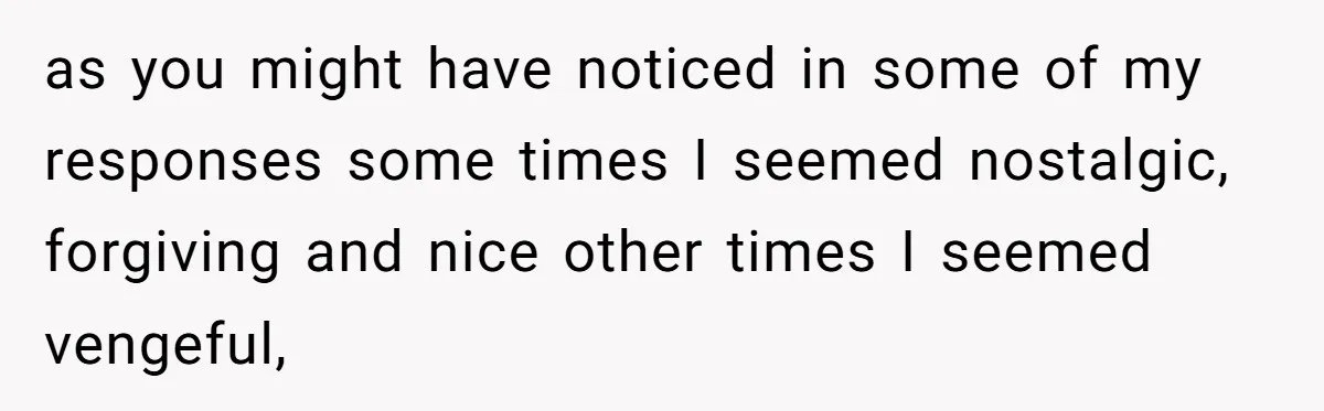 as you might have noticed in some of my responses some times I seemed nostalgic, forgiving and nice other times I seemed vengeful,