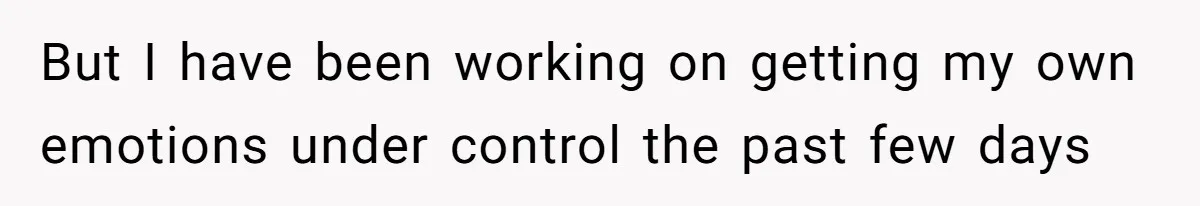 But I have been working on getting my own emotions under control the past few days