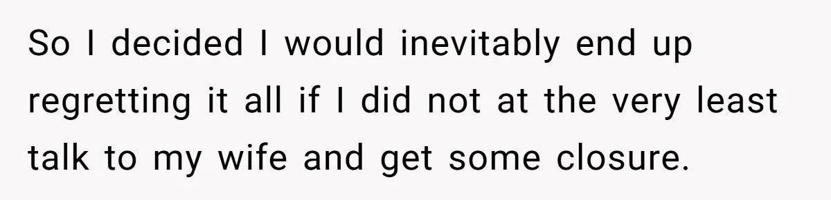So I decided I would inevitably end up regretting it all if I did not at the very least talk to my wife and get some closure.