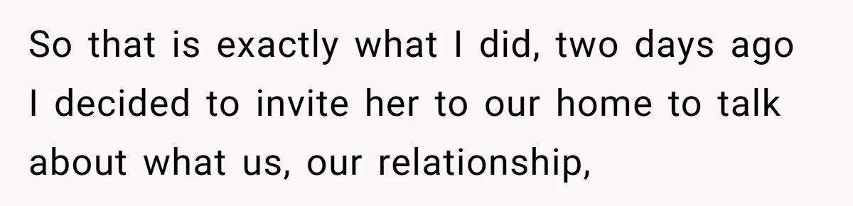 So that is exactly what I did, two days ago I decided to invite her to our home to talk about what us, our relationship,