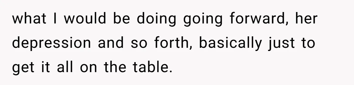 what I would be doing going forward, her depression and so forth, basically just to get it all on the table.