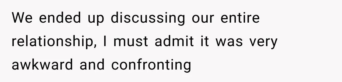 We ended up discussing our entire relationship, I must admit it was very awkward and confronting