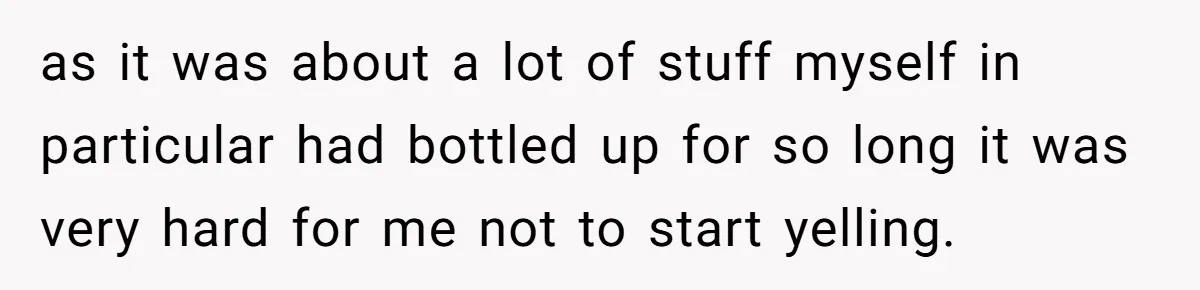 as it was about a lot of stuff myself in particular had bottled up for so long it was very hard for me not to start yelling.