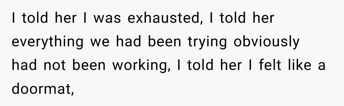 I told her I was exhausted, I told her everything we had been trying obviously had not been working, I told her I felt like a doormat,