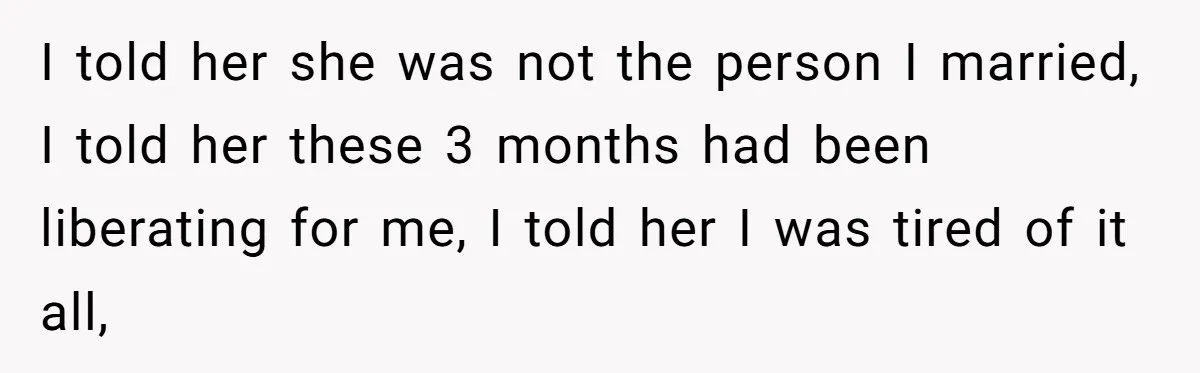 I told her she was not the person I married, I told her these 3 months had been liberating for me, I told her I was tired of it all,