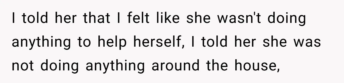 I told her that I felt like she wasn't doing anything to help herself, I told her she was not doing anything around the house,