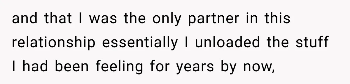 and that I was the only partner in this relationship essentially I unloaded the stuff I had been feeling for years by now,
