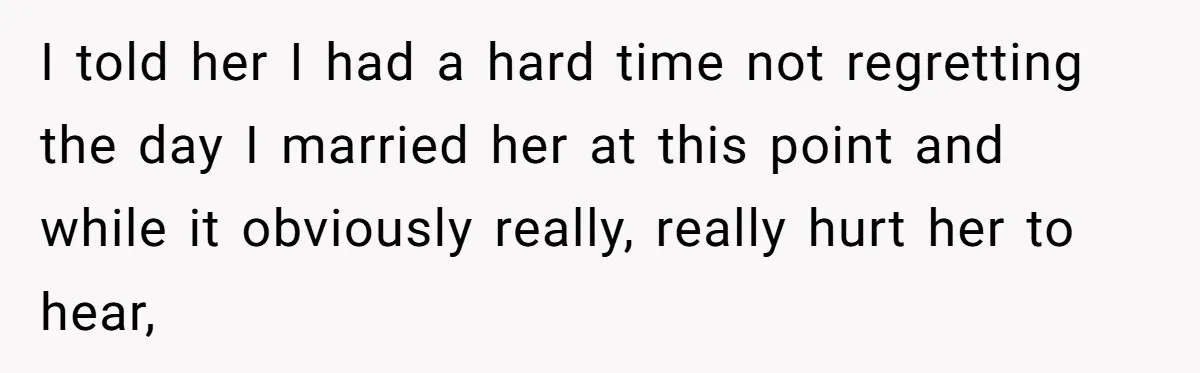 I told her I had a hard time not regretting the day I married her at this point and while it obviously really, really hurt her to hear,