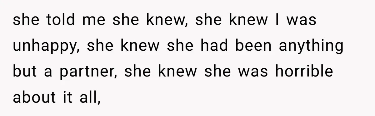 she told me she knew, she knew I was unhappy, she knew she had been anything but a partner, she knew she was horrible about it all,