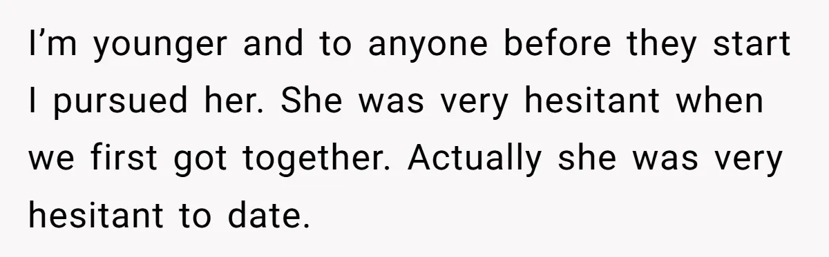 I’m younger and to anyone before they start I pursued her. She was very hesitant when we first got together. Actually she was very hesitant to date.