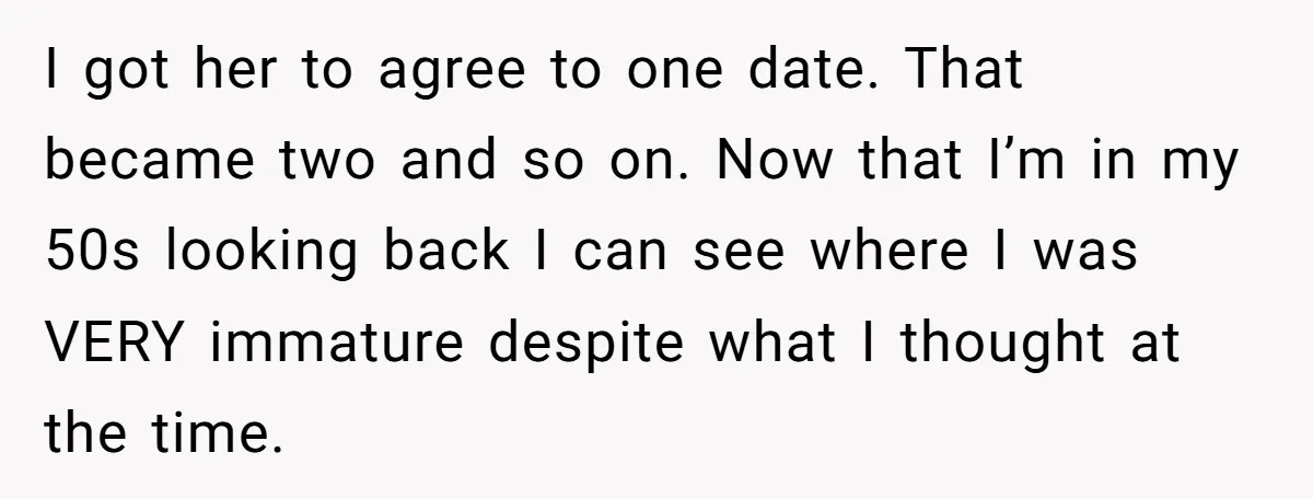 I got her to agree to one date. That became two and so on. Now that I’m in my 50s looking back I can see where I was VERY immature...