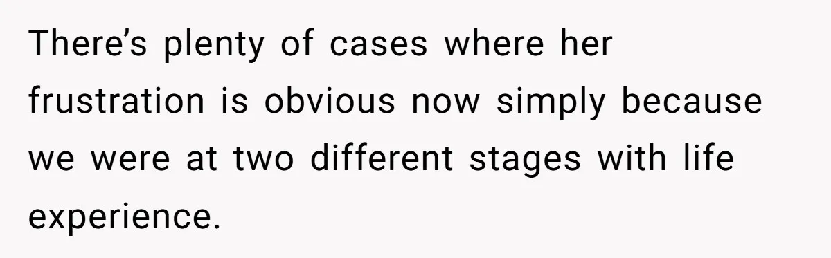 There’s plenty of cases where her frustration is obvious now simply because we were at two different stages with life experience.