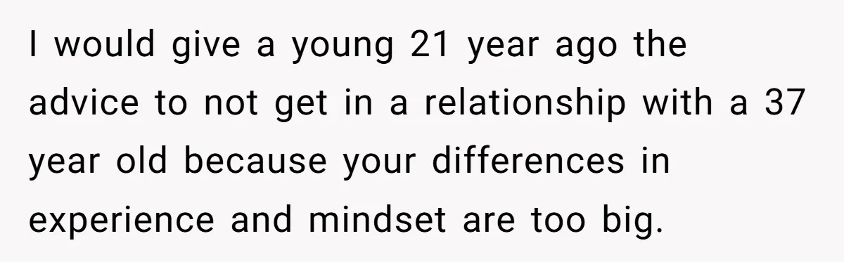 I would give a young 21 year ago the advice to not get in a relationship with a 37 year old because your differences in experience and mindset are too...