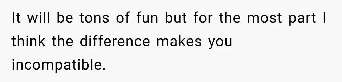 It will be tons of fun but for the most part I think the difference makes you incompatible.