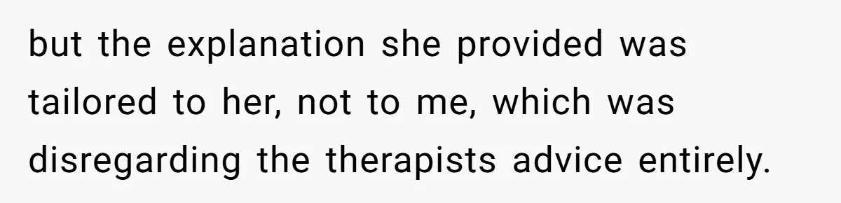 but the explanation she provided was tailored to her, not to me, which was disregarding the therapists advice entirely.