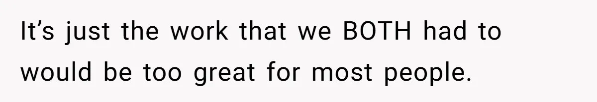 It’s just the work that we BOTH had to would be too great for most people.
