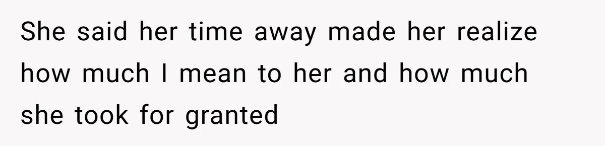 She said her time away made her realize how much I mean to her and how much she took for granted