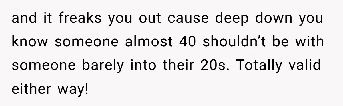 and it freaks you out cause deep down you know someone almost 40 shouldn’t be with someone barely into their 20s. Totally valid either way!