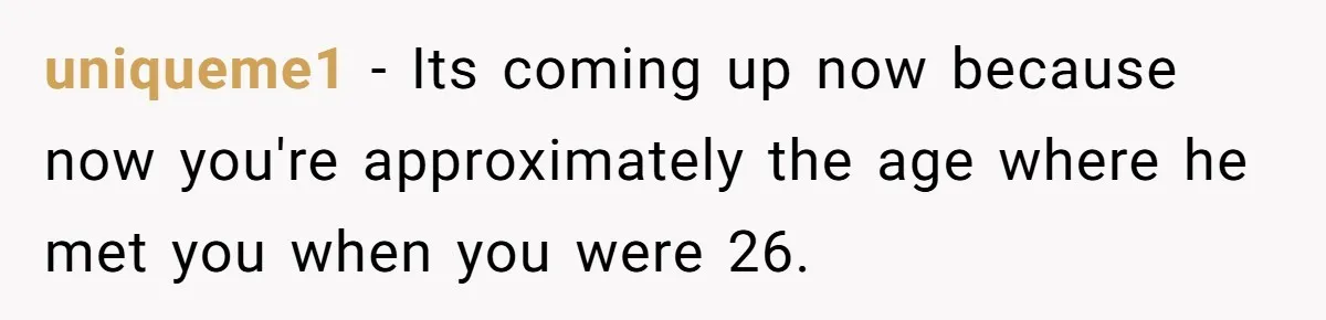 uniqueme1 − Its coming up now because now you're approximately the age where he met you when you were 26.
