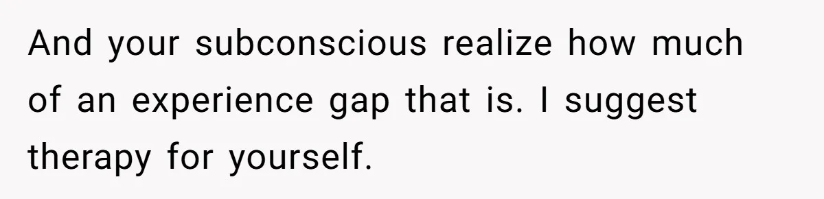 And your subconscious realize how much of an experience gap that is. I suggest therapy for yourself.