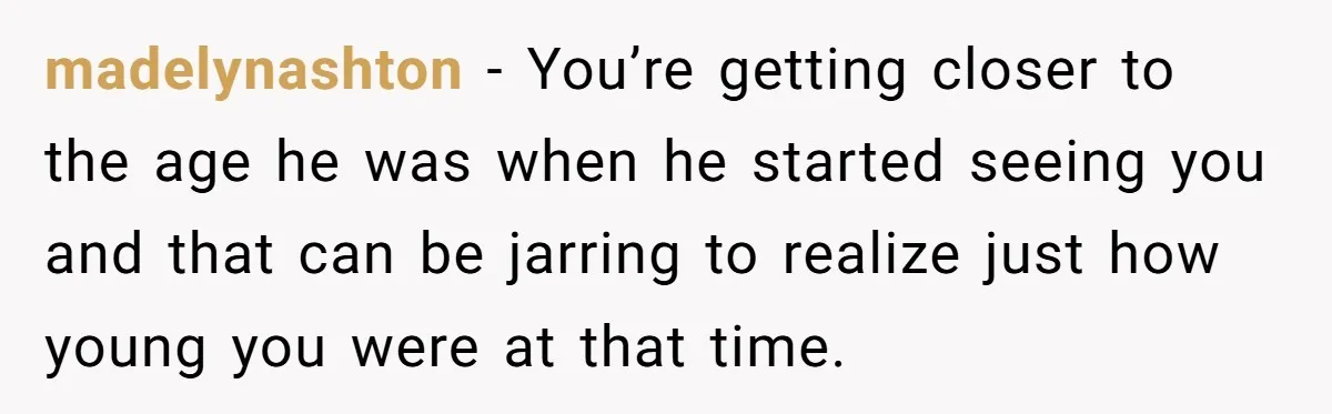 madelynashton − You’re getting closer to the age he was when he started seeing you and that can be jarring to realize just how young you were at that time.