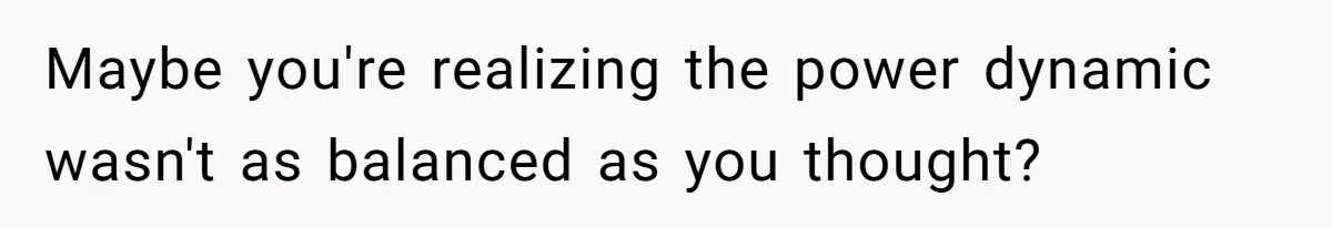 Maybe you're realizing the power dynamic wasn't as balanced as you thought?