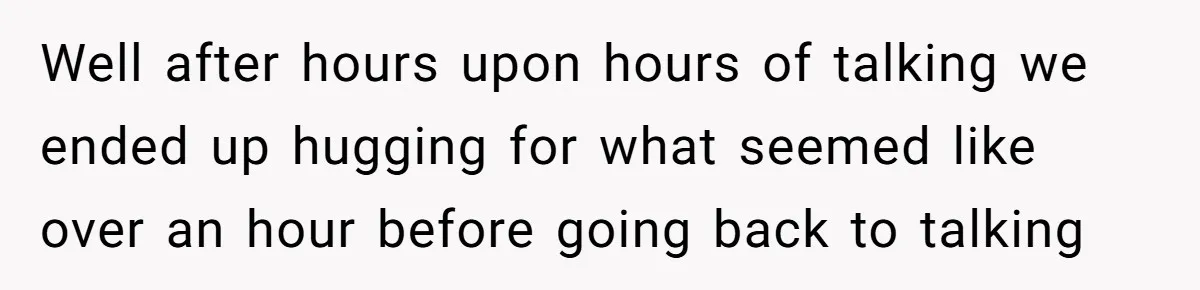 Well after hours upon hours of talking we ended up hugging for what seemed like over an hour before going back to talking