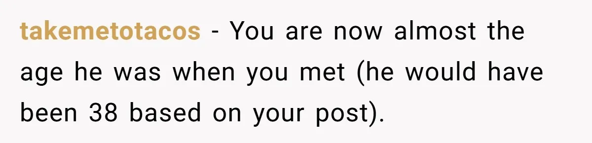takemetotacos − You are now almost the age he was when you met (he would have been 38 based on your post).