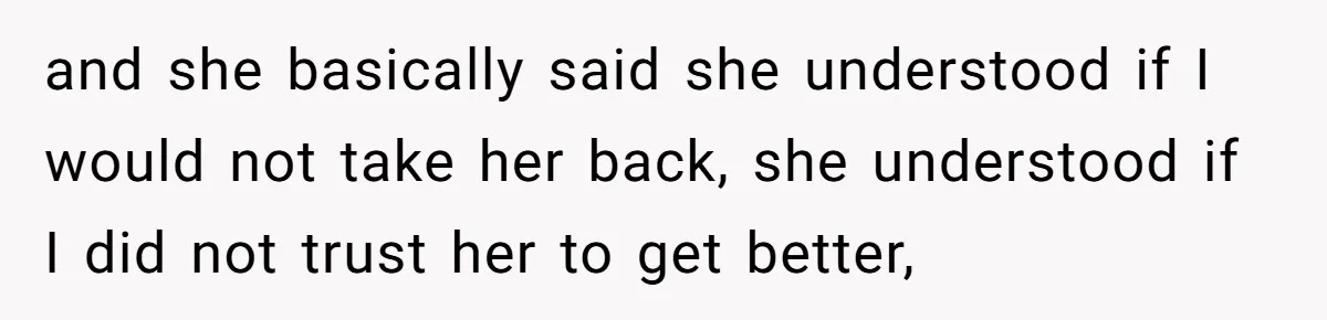 and she basically said she understood if I would not take her back, she understood if I did not trust her to get better,