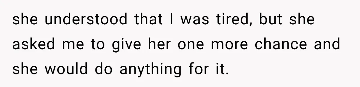 she understood that I was tired, but she asked me to give her one more chance and she would do anything for it.