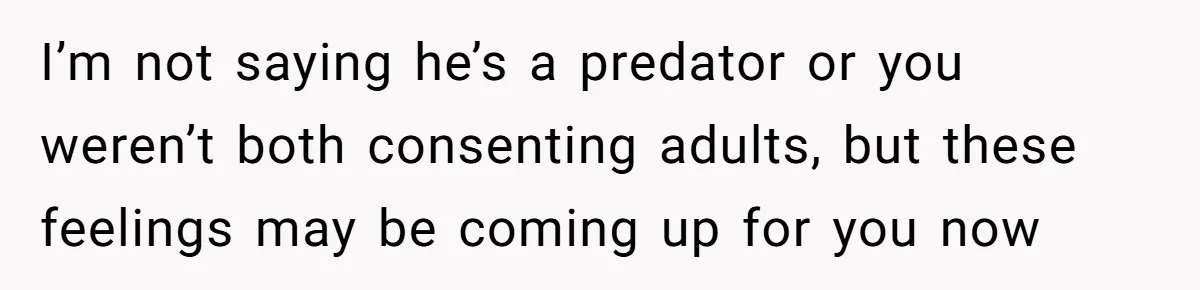 I’m not saying he’s a predator or you weren’t both consenting adults, but these feelings may be coming up for you now