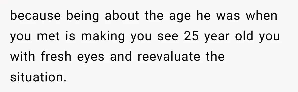 because being about the age he was when you met is making you see 25 year old you with fresh eyes and reevaluate the situation.