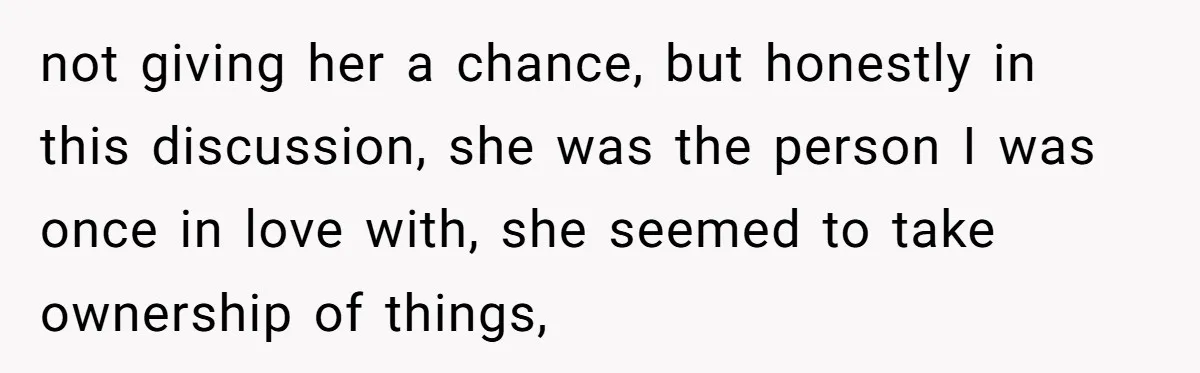 not giving her a chance, but honestly in this discussion, she was the person I was once in love with, she seemed to take ownership of things,