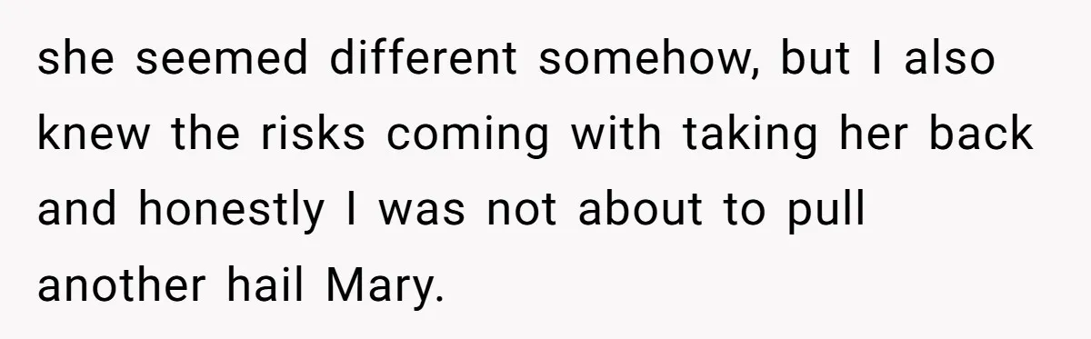 she seemed different somehow, but I also knew the risks coming with taking her back and honestly I was not about to pull another hail Mary.