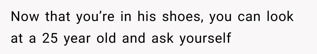 Now that you’re in his shoes, you can look at a 25 year old and ask yourself