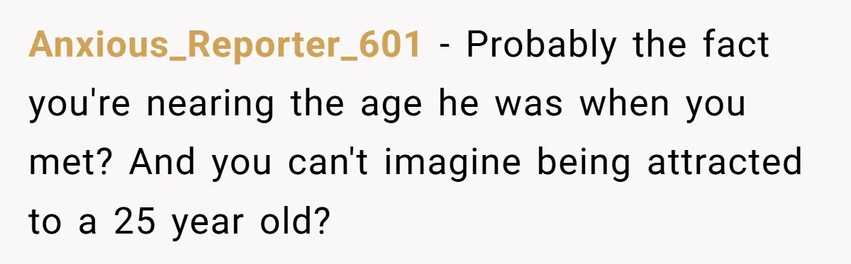 Anxious_Reporter_601 − Probably the fact you're nearing the age he was when you met? And you can't imagine being attracted to a 25 year old?