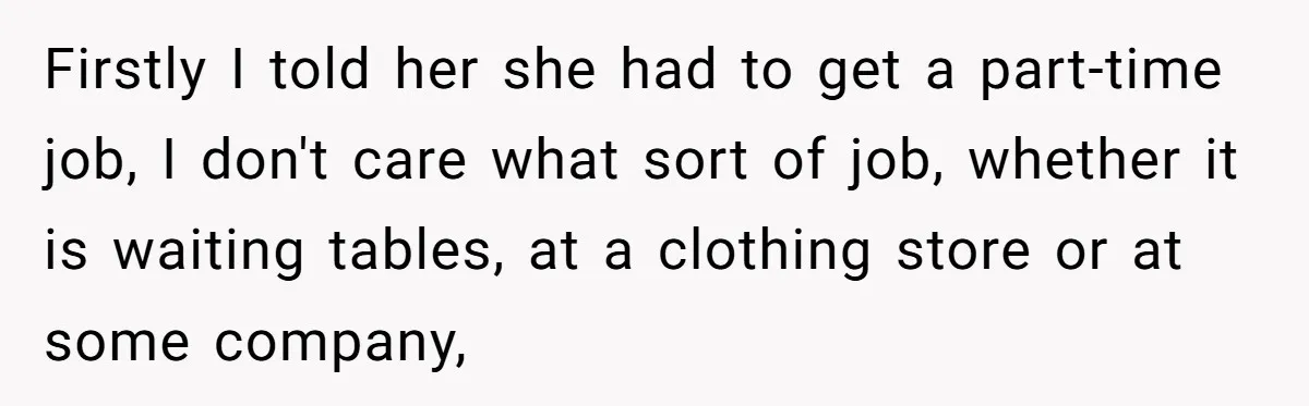 Firstly I told her she had to get a part-time job, I don't care what sort of job, whether it is waiting tables, at a clothing store or at some...