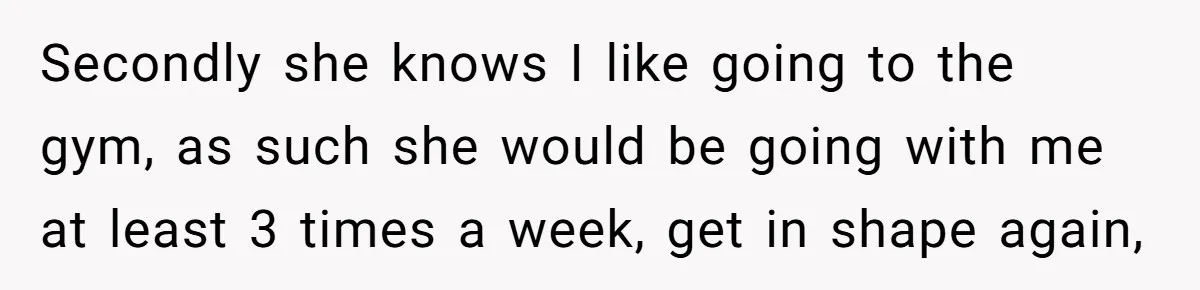 Secondly she knows I like going to the gym, as such she would be going with me at least 3 times a week, get in shape again,