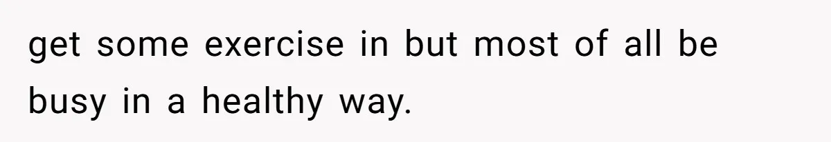 get some exercise in but most of all be busy in a healthy way.
