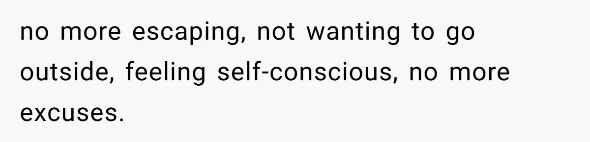 no more escaping, not wanting to go outside, feeling self-conscious, no more excuses.
