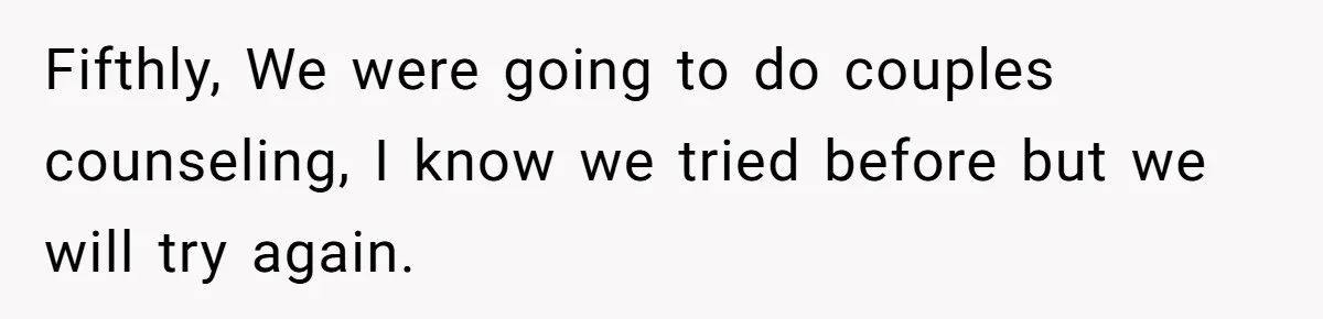Fifthly, We were going to do couples counseling, I know we tried before but we will try again.