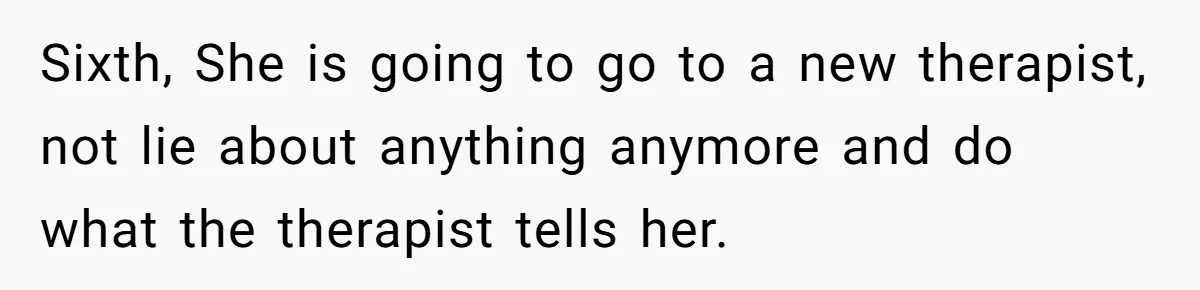Sixth, She is going to go to a new therapist, not lie about anything anymore and do what the therapist tells her.