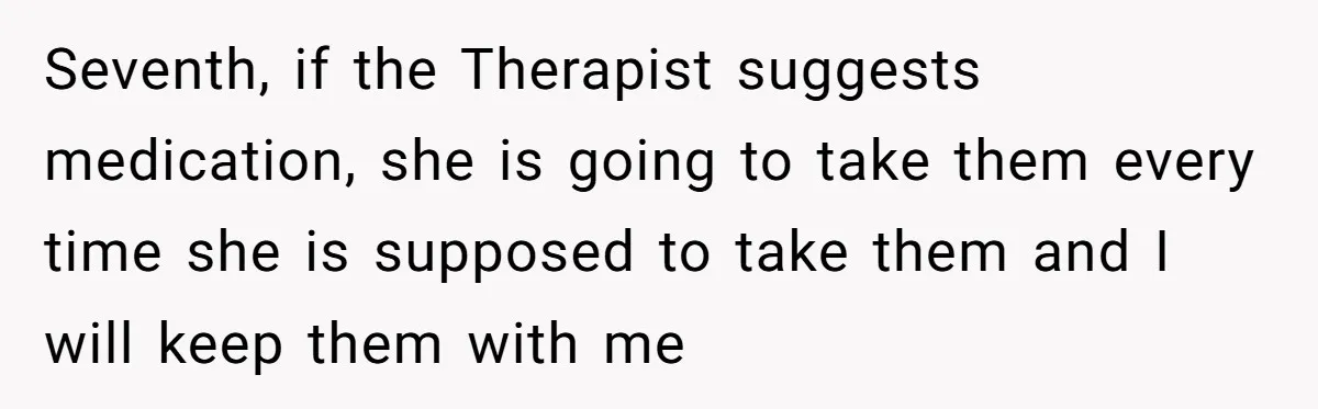Seventh, if the Therapist suggests medication, she is going to take them every time she is supposed to take them and I will keep them with me