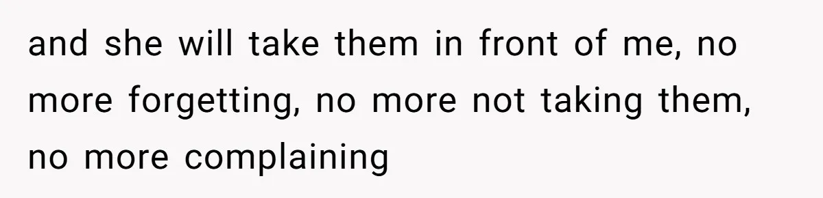 and she will take them in front of me, no more forgetting, no more not taking them, no more complaining