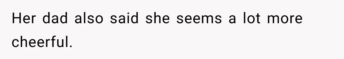 Her dad also said she seems a lot more cheerful.