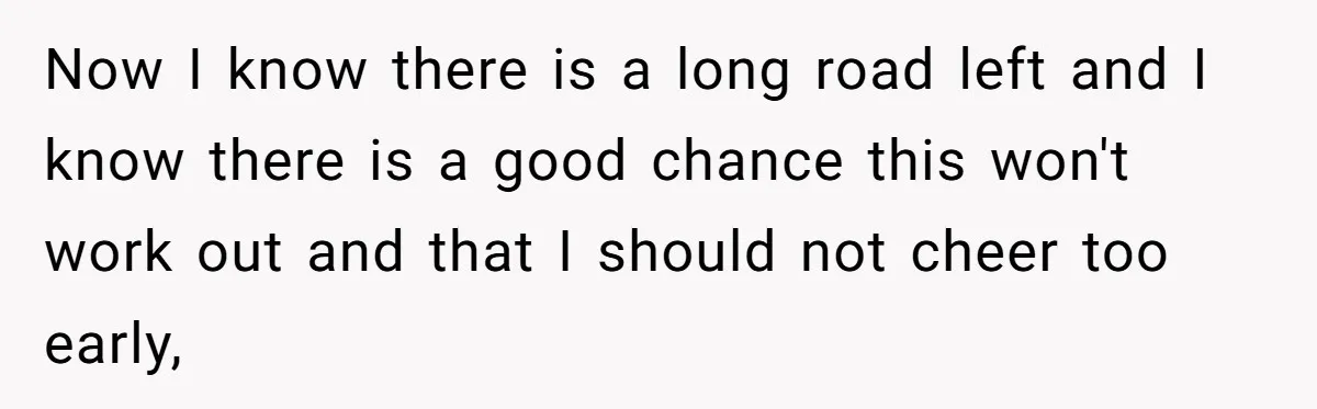 Now I know there is a long road left and I know there is a good chance this won't work out and that I should not cheer too early,
