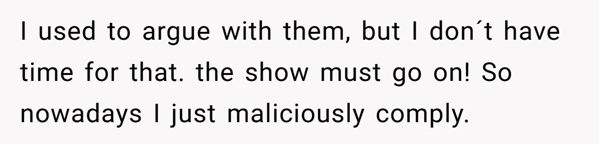 I used to argue with them, but I don´t have time for that. the show must go on! So nowadays I just maliciously comply.