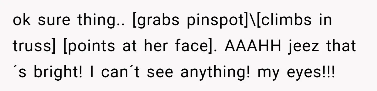 ok sure thing.. [grabs pinspot]\[climbs in truss] [points at her face]. AAAHH jeez that´s bright! I can´t see anything! my eyes!!!