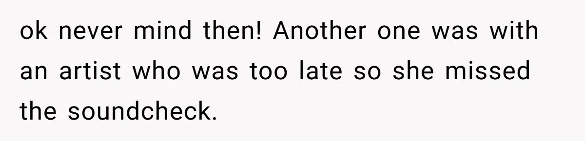 ok never mind then! Another one was with an artist who was too late so she missed the soundcheck.